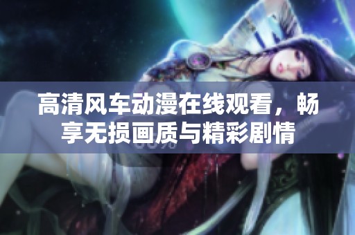 高清风车动漫在线观看，畅享无损画质与精彩剧情