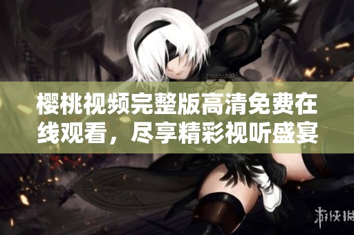 樱桃视频完整版高清免费在线观看，尽享精彩视听盛宴