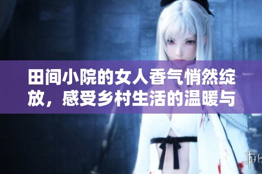 田间小院的女人香气悄然绽放，感受乡村生活的温暖与魅力