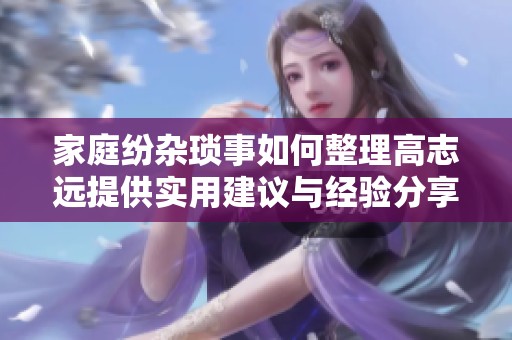 家庭纷杂琐事如何整理高志远提供实用建议与经验分享