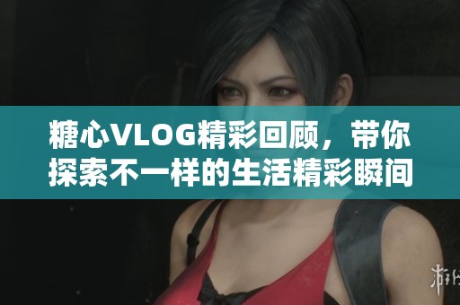 糖心VLOG精彩回顾，带你探索不一样的生活精彩瞬间