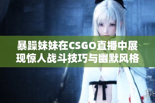 暴躁妹妹在CSGO直播中展现惊人战斗技巧与幽默风格