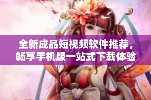 全新成品短视频软件推荐，畅享手机版一站式下载体验