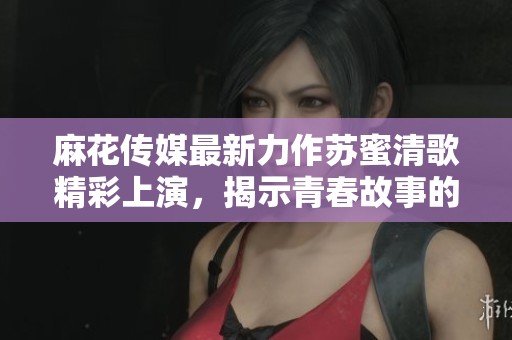 麻花传媒最新力作苏蜜清歌精彩上演，揭示青春故事的动人旋律