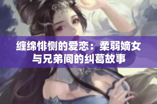 缠绵悱恻的爱恋：柔弱嫡女与兄弟间的纠葛故事