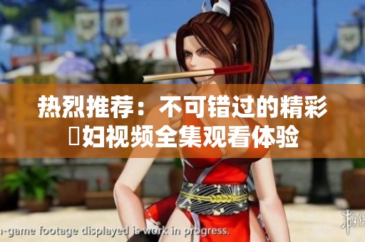 热烈推荐：不可错过的精彩婬妇视频全集观看体验