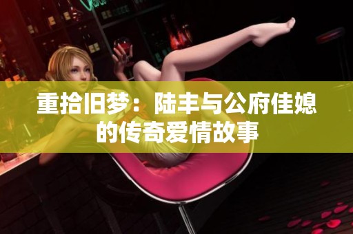 重拾旧梦：陆丰与公府佳媳的传奇爱情故事