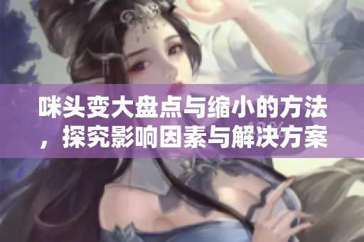 咪头变大盘点与缩小的方法，探究影响因素与解决方案