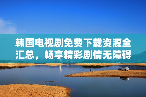 韩国电视剧免费下载资源全汇总，畅享精彩剧情无障碍