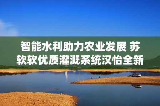 智能水利助力农业发展 苏软软优质灌溉系统汉怡全新上线