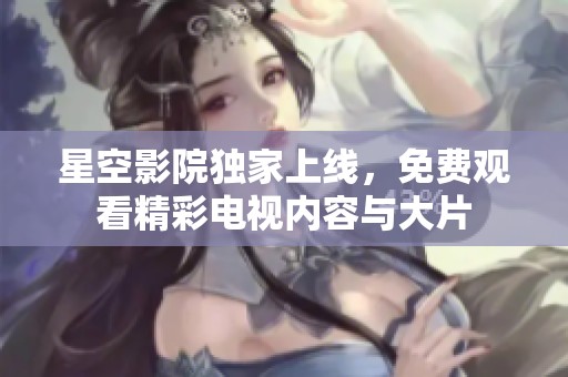 星空影院独家上线，免费观看精彩电视内容与大片