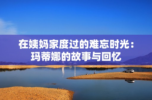 在姨妈家度过的难忘时光：玛蒂娜的故事与回忆