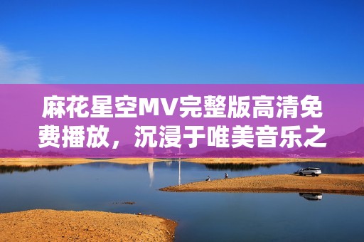 麻花星空MV完整版高清免费播放，沉浸于唯美音乐之旅