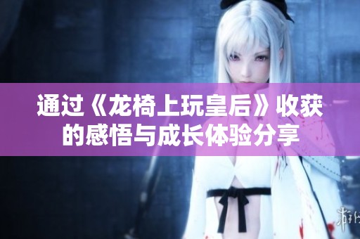 通过《龙椅上玩皇后》收获的感悟与成长体验分享