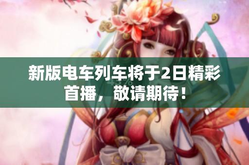 新版电车列车将于2日精彩首播，敬请期待！