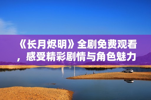 《长月烬明》全剧免费观看，感受精彩剧情与角色魅力