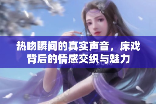 热吻瞬间的真实声音，床戏背后的情感交织与魅力