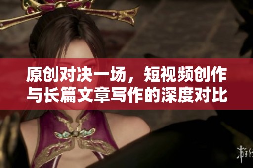原创对决一场，短视频创作与长篇文章写作的深度对比分析
