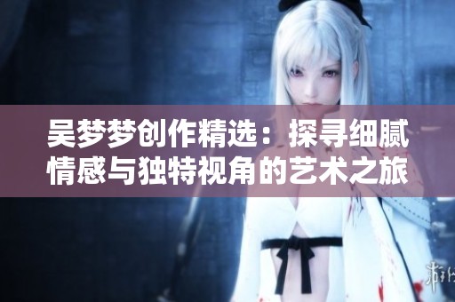吴梦梦创作精选：探寻细腻情感与独特视角的艺术之旅