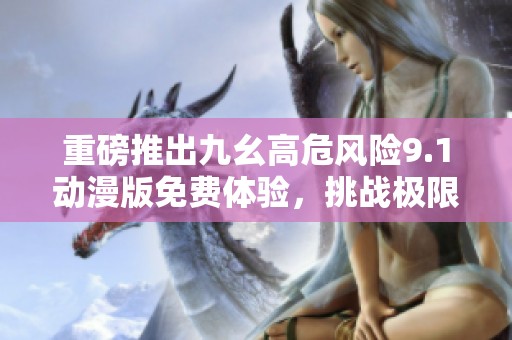 重磅推出九幺高危风险9.1动漫版免费体验，挑战极限乐趣！