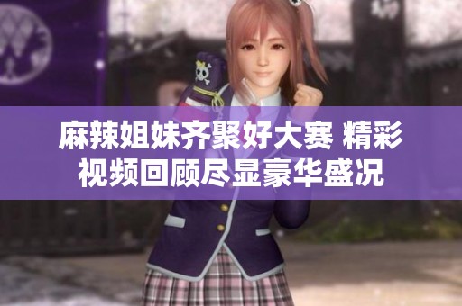 麻辣姐妹齐聚好大赛 精彩视频回顾尽显豪华盛况