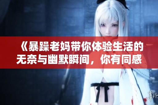 《暴躁老妈带你体验生活的无奈与幽默瞬间，你有同感吗》