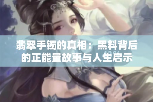 翡翠手镯的真相：黑料背后的正能量故事与人生启示
