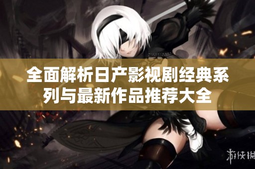 全面解析日产影视剧经典系列与最新作品推荐大全