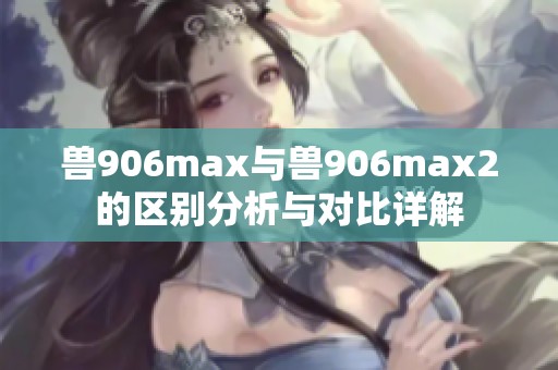 兽906max与兽906max2的区别分析与对比详解
