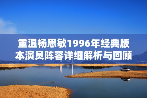 重温杨思敏1996年经典版本演员阵容详细解析与回顾