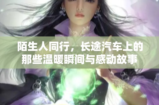 陌生人同行，长途汽车上的那些温暖瞬间与感动故事