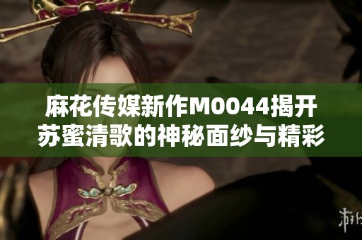 麻花传媒新作M0044揭开苏蜜清歌的神秘面纱与精彩故事