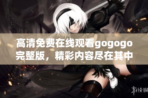 高清免费在线观看gogogo完整版，精彩内容尽在其中