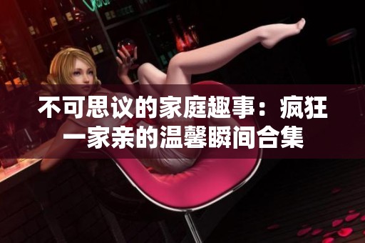 不可思议的家庭趣事：疯狂一家亲的温馨瞬间合集