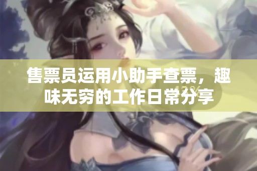 售票员运用小助手查票，趣味无穷的工作日常分享