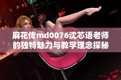 麻花传md0076沈芯语老师的独特魅力与教学理念探秘