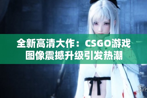全新高清大作：CSGO游戏图像震撼升级引发热潮