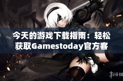今天的游戏下载指南：轻松获取Gamestoday官方客户端