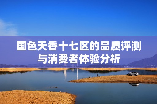 国色天香十七区的品质评测与消费者体验分析