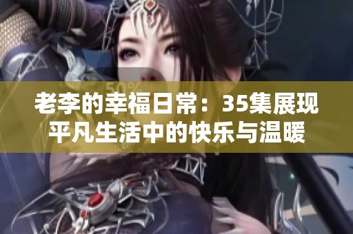 老李的幸福日常：35集展现平凡生活中的快乐与温暖