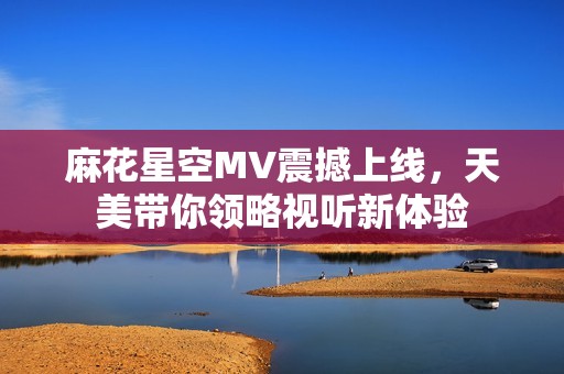 麻花星空MV震撼上线，天美带你领略视听新体验