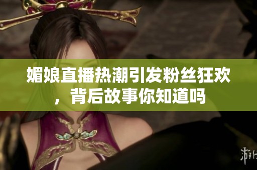 媚娘直播热潮引发粉丝狂欢，背后故事你知道吗