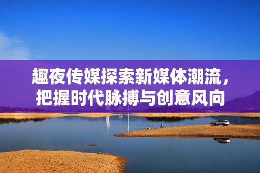 趣夜传媒探索新媒体潮流，把握时代脉搏与创意风向