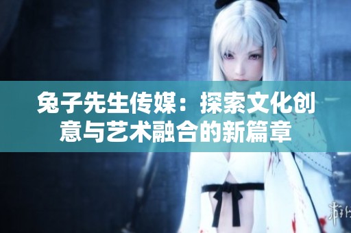 兔子先生传媒：探索文化创意与艺术融合的新篇章