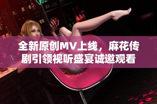 全新原创MV上线，麻花传剧引领视听盛宴诚邀观看