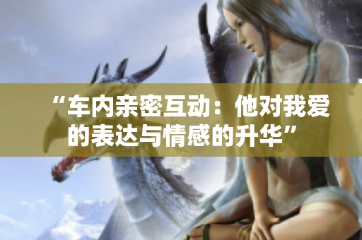 “车内亲密互动：他对我爱的表达与情感的升华”