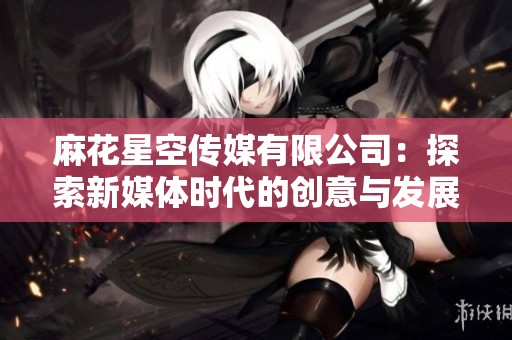 麻花星空传媒有限公司：探索新媒体时代的创意与发展之路