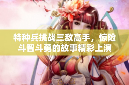 特种兵挑战三敌高手，惊险斗智斗勇的故事精彩上演