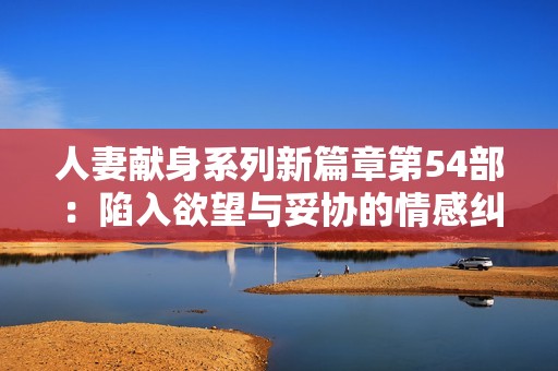 人妻献身系列新篇章第54部：陷入欲望与妥协的情感纠葛