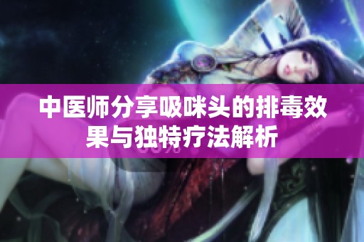 中医师分享吸咪头的排毒效果与独特疗法解析